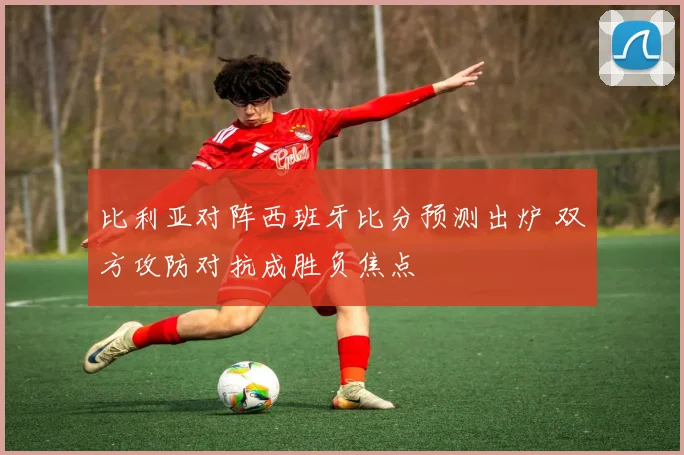 比利亚对阵西班牙比分预测出炉 双方攻防对抗成胜负焦点