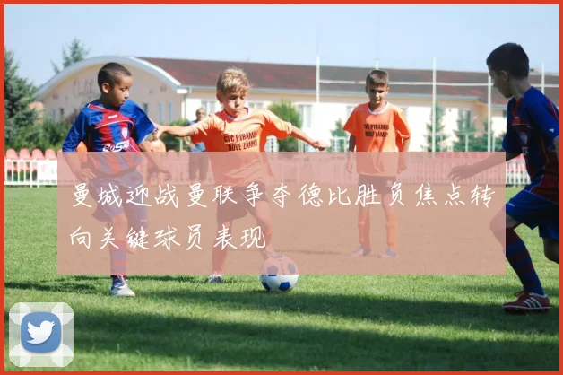 曼城迎战曼联争夺德比胜负焦点转向关键球员表现