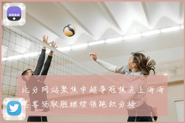 比分网站聚焦中超争冠焦点上海海港客场取胜继续领跑积分榜