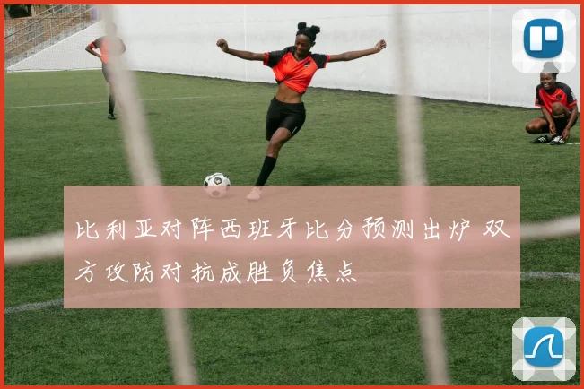 比利亚对阵西班牙比分预测出炉 双方攻防对抗成胜负焦点