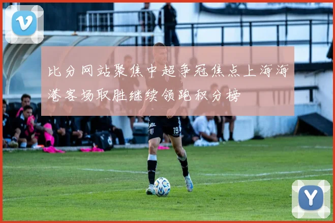 比分网站聚焦中超争冠焦点上海海港客场取胜继续领跑积分榜