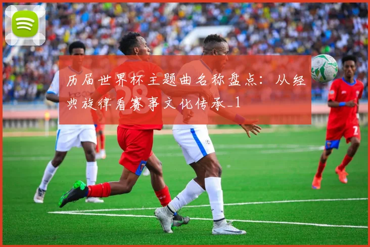 历届世界杯主题曲名称盘点:从经典旋律看赛事文化传承_1