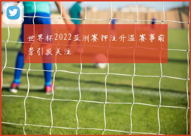 世界杯2022亚洲赛押注升温 赛事前景引发关注