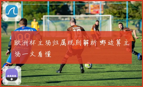 欧洲杯主场归属规则解析 哪边算主场一文看懂