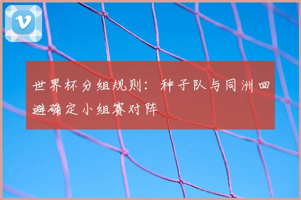 世界杯分组规则：种子队与同洲回避确定小组赛对阵