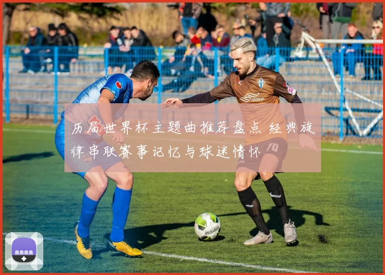 历届世界杯主题曲推荐盘点 经典旋律串联赛事记忆与球迷情怀